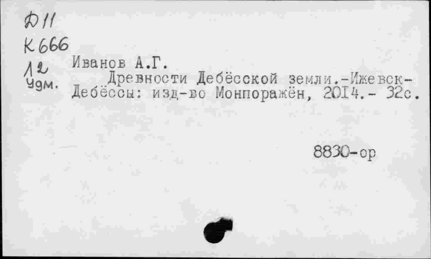 ﻿І) H
к Иванов A.Г.
4qm Древности Дебёсской земли.-Ижевск-а ' Дебёссы: изд-во Монпоражён, 2014.- 32с.
8830-ор